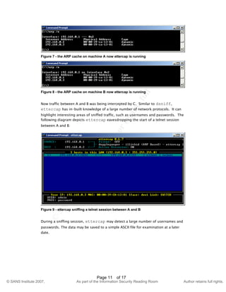 ©
SANSInstitute2007,Authorretainsfullrights.
Key fingerprint = AF19 FA27 2F94 998D FDB5 DE3D F8B5 06E4 A169 4E46
© SANS Institute 2007, As part of the Information Security Reading Room Author retains full rights.
Page 11 of 17
Figure 7 - the ARP cache on machine A now ettercap is running
Figure 8 - the ARP cache on machine B now ettercap is running
Now traffic between A and B was being intercepted by C. Similar to dsniff,
ettercap has in-built knowledge of a large number of network protocols. It can
highlight interesting areas of sniffed traffic, such as usernames and passwords. The
following diagram depicts ettercap eavesdropping the start of a telnet session
between A and B:
Figure 9 - ettercap sniffing a telnet session between A and B
During a sniffing session, ettercap may detect a large number of usernames and
passwords. The data may be saved to a simple ASCII file for examination at a later
date.
 