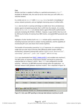 ©
SANSInstitute2007,Authorretainsfullrights.
Key fingerprint = AF19 FA27 2F94 998D FDB5 DE3D F8B5 06E4 A169 4E46
© SANS Institute 2007, As part of the Information Security Reading Room Author retains full rights.
Page 12 of 17
Cain
Another tool that is capable of sniffing in a switched environment is Cain23
.
Available for Windows only, this tool can do far more than just sniff traffic on a
switched network.
In a similar vein to dsniff and ettercap, Cain has built-in knowledge of
various network protocols, and can highlight interesting areas of sniffed traffic.
Cain also has built in cracking technology to enable brute-force and dictionary
attacks against encrypted passwords that it sniffs from the network. In a similar
manner to BeatLM, Cain can attempt attacks against Microsoft’s authentication
protocols (including LM, NTLMv1, NTLMv2). However, it goes further than BeatLM
by offering the facility of cracking Cisco MD5 hashes, encrypted APOP passwords and
others.
Highlights of other facilities built in to Cain include various networking utilities
(including traceroute and tools to analyze routing protocols), and the capability of
enumerating NT users and shares from remote machines.
The breadth of functionality covered by Cain is impressive. It is amazing that a
single tool can cover most of the key roles offered by better known sniffing/
enumeration/ password cracking tools such as L0phtcrack, Revelation24
,
userdump25
, pwltool26
, john the ripper27
and ettercap.
Cain was downloaded from http://www.oxid.it, and installed onto machine C.
The ARP caches on machines A and B were checked, and found to contain the
expected data (as in Figures 5 and 6). Next, Cain was configured to use ARP
spoofing - referred to as APR (ARP poisoned routing) within the application - to
intercept network traffic between machines A and B. This is depicted in Figure 10:
Figure 10 - Cain uses ARP spoofing to intercept data between machines A and B
 