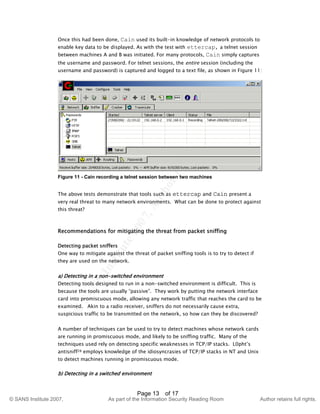 ©
SANSInstitute2007,Authorretainsfullrights.
Key fingerprint = AF19 FA27 2F94 998D FDB5 DE3D F8B5 06E4 A169 4E46
© SANS Institute 2007, As part of the Information Security Reading Room Author retains full rights.
Page 13 of 17
Once this had been done, Cain used its built-in knowledge of network protocols to
enable key data to be displayed. As with the test with ettercap, a telnet session
between machines A and B was initiated. For many protocols, Cain simply captures
the username and password. For telnet sessions, the entire session (including the
username and password) is captured and logged to a text file, as shown in Figure 11:
Figure 11 - Cain recording a telnet session between two machines
The above tests demonstrate that tools such as ettercap and Cain present a
very real threat to many network environments. What can be done to protect against
this threat?
Recommendations for mitigating the threat from packet sniffing
Detecting packet sniffers
One way to mitigate against the threat of packet sniffing tools is to try to detect if
they are used on the network.
a) Detecting in a non-switched environment
Detecting tools designed to run in a non-switched environment is difficult. This is
because the tools are usually “passive”. They work by putting the network interface
card into promiscuous mode, allowing any network traffic that reaches the card to be
examined. Akin to a radio receiver, sniffers do not necessarily cause extra,
suspicious traffic to be transmitted on the network, so how can they be discovered?
A number of techniques can be used to try to detect machines whose network cards
are running in promiscuous mode, and likely to be sniffing traffic. Many of the
techniques used rely on detecting specific weaknesses in TCP/IP stacks. L0pht’s
antisniff28 employs knowledge of the idiosyncrasies of TCP/IP stacks in NT and Unix
to detect machines running in promiscuous mode.
b) Detecting in a switched environment
 