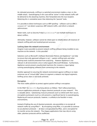 ©
SANSInstitute2007,Authorretainsfullrights.
Key fingerprint = AF19 FA27 2F94 998D FDB5 DE3D F8B5 06E4 A169 4E46
© SANS Institute 2007, As part of the Information Security Reading Room Author retains full rights.
Page 14 of 17
As indicated previously, sniffing in a switched environment implies a man-in-the-
middle attack. Eavesdropping in this case will be “active” in that network traffic will
be delivered to the attacking machine, then forwarded onto the true recipient.
Detecting this is somewhat easier than detecting the “passive” tools.
It is possible to detect techniques such as ARP spoofing – software such as LBNL’s
arpwatch29
can detect suspicious ARP network traffic, and inform a network
administrator.
Newer tools, such as Security Friday’s promiscan30 use multiple techniques to
detect sniffers.
Ultimately, however, software cannot be relied upon to reliably detect all instances of
network sniffing with one hundred percent accuracy.
Locking down the network environment
Imagine it were possible to prevent network sniffing software being installed on any
machine on the network. Is this possible?
Solutions such as Microsoft’s Software Restriction Policies and AppSense31 can help
to ensure that only approved software is run -– packet sniffing tools and other
hacking tools could be prevented from executing. However AppSense is not
relevant in all environments since it only supports Microsoft Windows. Furthermore,
AppSense cannot prevent unauthorized machines (for instance a rogue laptop
running eavesdropping software) from connecting to the network.
Another approach to securing the network environment against sniffing is to make
extensive use of “virtual LANs” (vlans) to segment a network into logical segments.
Sniffing across vlans is not easily achieved.
Encryption
The most viable solution to protect against packet sniffing is encryption.
In the FAQ32 for dsniff, Dug Song advises as follows: “Don't allow proprietary,
insecure application protocols or legacy cleartext protocols on your network”. This
is valuable advice. Substituting insecure protocols (such as telnet) with their secure,
encrypted counterparts (such as ssh) presents a significant barrier to eavesdropping.
Replacing all insecure protocols, however, is unlikely to be feasible in many
environments.
Instead of halting the use of cleartext protocols, one possibility is to encrypt all
network traffic by using IPSec33. By encrypting using IPSec, it is possible to continue
to use plaintext protocols –- all data is encapsulated by IPSec, and is encrypted for
its transfer across the network. Thus legacy applications that may rely on using
older, plaintext protocols will be unaffected.
 