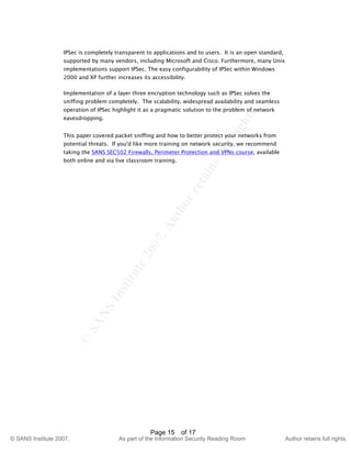 ©
SANSInstitute2007,Authorretainsfullrights.
Key fingerprint = AF19 FA27 2F94 998D FDB5 DE3D F8B5 06E4 A169 4E46
© SANS Institute 2007, As part of the Information Security Reading Room Author retains full rights.
Page 15 of 17
IPSec is completely transparent to applications and to users. It is an open standard,
supported by many vendors, including Microsoft and Cisco. Furthermore, many Unix
implementations support IPSec. The easy configurability of IPSec within Windows
2000 and XP further increases its accessibility.
Implementation of a layer three encryption technology such as IPSec solves the
sniffing problem completely. The scalability, widespread availability and seamless
operation of IPSec highlight it as a pragmatic solution to the problem of network
eavesdropping.
This paper covered packet sniffing and how to better protect your networks from
potential threats. If you'd like more training on network security, we recommend
taking the SANS SEC502 Firewalls, Perimeter Protection and VPNs course, available
both online and via live classroom training.
 