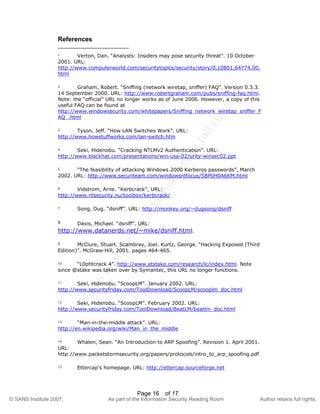 ©
SANSInstitute2007,Authorretainsfullrights.
Key fingerprint = AF19 FA27 2F94 998D FDB5 DE3D F8B5 06E4 A169 4E46
© SANS Institute 2007, As part of the Information Security Reading Room Author retains full rights.
Page 16 of 17
References
1 Verton, Dan. “Analysts: Insiders may pose security threat”. 10 October
2001. URL:
http://www.computerworld.com/securitytopics/security/story/0,10801,64774,00.
html
2 Graham, Robert. “Sniffing (network wiretap, sniffer) FAQ”. Version 0.3.3.
14 September 2000. URL: http://www.robertgraham.com/pubs/sniffing-faq.html.
Note: the “official” URL no longer works as of June 2006. However, a copy of this
useful FAQ can be found at
http://www.windowsecurity.com/whitepapers/Sniffing_network_wiretap_sniffer_F
AQ_.html
3 Tyson, Jeff. “How LAN Switches Work”. URL:
http://www.howstuffworks.com/lan-switch.htm
4 Seki, Hidenobu. “Cracking NTLMv2 Authentication”. URL:
http://www.blackhat.com/presentations/win-usa-02/urity-winsec02.ppt
5 “The feasibility of attacking Windows 2000 Kerberos passwords”, March
2002. URL: http://www.securiteam.com/windowsntfocus/5BP0H0A6KM.html
6 Vidstrom, Arne. “Kerbcrack”, URL:
http://www.ntsecurity.nu/toolbox/kerbcrack/
7 Song, Dug. “dsniff”. URL: http://monkey.org/~dugsong/dsniff
8 Davis, Michael. “dsniff”. URL:
http://www.datanerds.net/~mike/dsniff.html.
9 McClure, Stuart. Scambray, Joel. Kurtz, George. “Hacking Exposed (Third
Edition)”. McGraw-Hill, 2001. pages 464-465.
10 “L0phtcrack 4”. http://www.atstake.com/research/lc/index.html. Note
since @stake was taken over by Symantec, this URL no longer functions.
11 Seki, Hidenobu. “ScoopLM”. January 2002. URL:
http://www.securityfriday.com/ToolDownload/ScoopLM/scooplm_doc.html
12 Seki, Hidenobu. “ScoopLM”. February 2002. URL:
http://www.securityfriday.com/ToolDownload/BeatLM/beatlm_doc.html
13 “Man-in-the-middle attack”. URL:
http://en.wikipedia.org/wiki/Man_in_the_middle
14 Whalen, Sean. “An Introduction to ARP Spoofing”. Revision 1. April 2001.
URL:
http://www.packetstormsecurity.org/papers/protocols/intro_to_arp_spoofing.pdf
15 Ettercap’s homepage. URL: http://ettercap.sourceforge.net
 