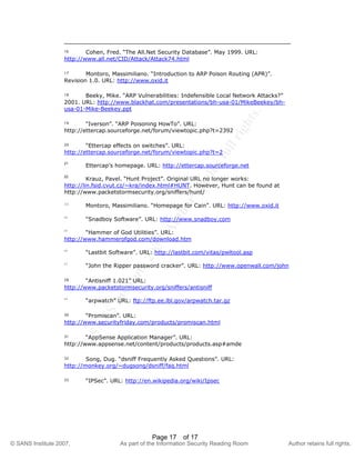 ©
SANSInstitute2007,Authorretainsfullrights.
Key fingerprint = AF19 FA27 2F94 998D FDB5 DE3D F8B5 06E4 A169 4E46
© SANS Institute 2007, As part of the Information Security Reading Room Author retains full rights.
Page 17 of 17
16 Cohen, Fred. “The All.Net Security Database”. May 1999. URL:
http://www.all.net/CID/Attack/Attack74.html
17 Montoro, Massimiliano. “Introduction to ARP Poison Routing (APR)”.
Revision 1.0. URL: http://www.oxid.it
18 Beeky, Mike. “ARP Vulnerabilities: Indefensible Local Network Attacks?”
2001. URL: http://www.blackhat.com/presentations/bh-usa-01/MikeBeekey/bh-
usa-01-Mike-Beekey.ppt
19 “Iverson”. “ARP Poisoning HowTo”. URL:
http://ettercap.sourceforge.net/forum/viewtopic.php?t=2392
20 “Ettercap effects on switches”. URL:
http://ettercap.sourceforge.net/forum/viewtopic.php?t=2
21
Ettercap’s homepage. URL: http://ettercap.sourceforge.net
22
Krauz, Pavel. “Hunt Project”. Original URL no longer works:
http://lin.fsid.cvut.cz/~kra/index.html#HUNT. However, Hunt can be found at
http://www.packetstormsecurity.org/sniffers/hunt/
23
Montoro, Massimiliano. “Homepage for Cain”. URL: http://www.oxid.it
24
“Snadboy Software”. URL: http://www.snadboy.com
25
“Hammer of God Utilities”. URL:
http://www.hammerofgod.com/download.htm
26
“Lastbit Software”. URL: http://lastbit.com/vitas/pwltool.asp
27
“John the Ripper password cracker”. URL: http://www.openwall.com/john
28 “Antisniff 1.021” URL:
http://www.packetstormsecurity.org/sniffers/antisniff
29
“arpwatch” URL: ftp://ftp.ee.lbl.gov/arpwatch.tar.gz
30 “Promiscan”. URL:
http://www.securityfriday.com/products/promiscan.html
31 “AppSense Application Manager”. URL:
http://www.appsense.net/content/products/products.asp#amde
32 Song, Dug. “dsniff Frequently Asked Questions”. URL:
http://monkey.org/~dugsong/dsniff/faq.html
33 “IPSec”. URL: http://en.wikipedia.org/wiki/Ipsec
 