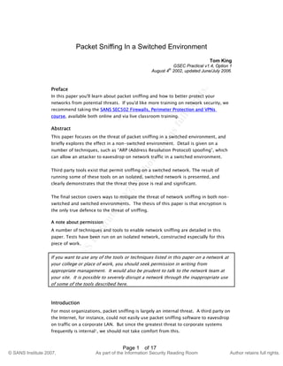 ©
SANSInstitute2007,Authorretainsfullrights.
Key fingerprint = AF19 FA27 2F94 998D FDB5 DE3D F8B5 06E4 A169 4E46
© SANS Institute 2007, As part of the Information Security Reading Room Author retains full rights.
Page 1 of 17
Packet Sniffing In a Switched Environment
Tom King
GSEC Practical v1.4, Option 1
August 4th
2002, updated June/July 2006.
Preface
In this paper you'll learn about packet sniffing and how to better protect your
networks from potential threats. If you'd like more training on network security, we
recommend taking the SANS SEC502 Firewalls, Perimeter Protection and VPNs
course, available both online and via live classroom training.
Abstract
This paper focuses on the threat of packet sniffing in a switched environment, and
briefly explores the effect in a non-switched environment. Detail is given on a
number of techniques, such as “ARP (Address Resolution Protocol) spoofing”, which
can allow an attacker to eavesdrop on network traffic in a switched environment.
Third party tools exist that permit sniffing on a switched network. The result of
running some of these tools on an isolated, switched network is presented, and
clearly demonstrates that the threat they pose is real and significant.
The final section covers ways to mitigate the threat of network sniffing in both non-
switched and switched environments. The thesis of this paper is that encryption is
the only true defence to the threat of sniffing.
A note about permission
A number of techniques and tools to enable network sniffing are detailed in this
paper. Tests have been run on an isolated network, constructed especially for this
piece of work.
If you want to use any of the tools or techniques listed in this paper on a network at
your college or place of work, you should seek permission in writing from
appropriate management. It would also be prudent to talk to the network team at
your site. It is possible to severely disrupt a network through the inappropriate use
of some of the tools described here.
Introduction
For most organizations, packet sniffing is largely an internal threat. A third party on
the Internet, for instance, could not easily use packet sniffing software to eavesdrop
on traffic on a corporate LAN. But since the greatest threat to corporate systems
frequently is internal1, we should not take comfort from this.
 