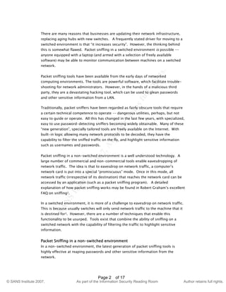 ©
SANSInstitute2007,Authorretainsfullrights.
Key fingerprint = AF19 FA27 2F94 998D FDB5 DE3D F8B5 06E4 A169 4E46
© SANS Institute 2007, As part of the Information Security Reading Room Author retains full rights.
Page 2 of 17
There are many reasons that businesses are updating their network infrastructure,
replacing aging hubs with new switches. A frequently stated driver for moving to a
switched environment is that “it increases security”. However, the thinking behind
this is somewhat flawed. Packet sniffing in a switched environment is possible --
anyone equipped with a laptop (and armed with a selection of freely available
software) may be able to monitor communication between machines on a switched
network.
Packet sniffing tools have been available from the early days of networked
computing environments. The tools are powerful software, which facilitate trouble-
shooting for network administrators. However, in the hands of a malicious third
party, they are a devastating hacking tool, which can be used to glean passwords
and other sensitive information from a LAN.
Traditionally, packet sniffers have been regarded as fairly obscure tools that require
a certain technical competence to operate -– dangerous utilities, perhaps, but not
easy to guide or operate. All this has changed in the last few years, with specialized,
easy to use password-detecting sniffers becoming widely obtainable. Many of these
“new generation”, specially tailored tools are freely available on the Internet. With
built-in logic allowing many network protocols to be decoded, they have the
capability to filter the sniffed traffic on the fly, and highlight sensitive information
such as usernames and passwords.
Packet sniffing in a non-switched environment is a well understood technology. A
large number of commercial and non-commercial tools enable eavesdropping of
network traffic. The idea is that to eavesdrop on network traffic, a computer’s
network card is put into a special “promiscuous” mode. Once in this mode, all
network traffic (irrespective of its destination) that reaches the network card can be
accessed by an application (such as a packet sniffing program). A detailed
explanation of how packet sniffing works may be found in Robert Graham’s excellent
FAQ on sniffing2.
In a switched environment, it is more of a challenge to eavesdrop on network traffic.
This is because usually switches will only send network traffic to the machine that it
is destined for3. However, there are a number of techniques that enable this
functionality to be usurped. Tools exist that combine the ability of sniffing on a
switched network with the capability of filtering the traffic to highlight sensitive
information.
Packet Sniffing in a non-switched environment
In a non-switched environment, the latest generation of packet sniffing tools is
highly effective at reaping passwords and other sensitive information from the
network.
 