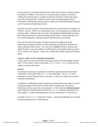 ©
SANSInstitute2007,Authorretainsfullrights.
Key fingerprint = AF19 FA27 2F94 998D FDB5 DE3D F8B5 06E4 A169 4E46
© SANS Institute 2007, As part of the Information Security Reading Room Author retains full rights.
Page 3 of 17
A large number of commonly used protocols either transmit data in plaintext (which
can easily be sniffed), or they do not use strong enough encryption to prevent a
sniffing and cracking attack. Examples of plaintext protocols include smtp, pop3,
snmp, ftp, telnet and http. Perhaps the best known encrypted protocol that is
vulnerable to sniffing and cracking attacks is Microsoft’s LM (LAN Manager) protocol,
used for authenticating Windows clients.
Microsoft has tried to address the glaring weaknesses in LM, with the introduction of
NTLM (V1 and V2). NTLM is an improvement, but is still susceptible to a sniffing and
cracking attack. Hidenobu Seki, the author of ScoopLM and BeatLM tools (qv) gave a
fascinating presentation4 covering the detail of LM, NTLM v1 and v2 and how it can
be cracked at BlackHat’s “Windows Security 2002 Briefings and Training”.
Since the first draft of this paper, Kerberos has become widely used as the
authentication protocol of choice in modern Windows environments (Windows XP
clients, Windows 2003 servers). The move from LANMAN/ NTLM to Kerberos was
widely thought to cure the problem of sniffing (then cracking) Microsoft passwords5.
This is not the case, however. Tools such as KerbCrack6 enable cracking of Kerberos
logins.
Tools to sniff in a non-switched environment
A quick search on the Internet will reveal a large number of freely available sniffing
tools. In this section, I focus on two tools, dsniff and ScoopLM, which excel at
sniffing sensitive information.
dsniff
For plaintext protocols, to eavesdrop on username, password and other sensitive
information, a very useful tool is dsniff from Dug Song7. The dsniff tool is
available for various flavours of Unix, and there is a port (of an older version of the
software) for Windows8.
In addition to sniffing the plaintext protocols mentioned above (and others), dsniff is
exceptionally good at filtering the sniffed traffic to display only “interesting”
information such as usernames and passwords. In their esteemed Hacking Exposed
book9, McClure, Scambray and Kurtz describe dsniff as offering “passwords on a
silver platter”. It makes eavesdropping on sensitive information a trivial exercise.
A sample run of dsniff is depicted in Figure 1, showing the Windows port of dsniff
harvesting passwords on a small network.
 