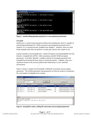 ©
SANSInstitute2007,Authorretainsfullrights.
Key fingerprint = AF19 FA27 2F94 998D FDB5 DE3D F8B5 06E4 A169 4E46
© SANS Institute 2007, As part of the Information Security Reading Room Author retains full rights.
Page 4 of 17
Figure 1 - dsniff sniffing plaintext protocols in a non-switched environment
ScoopLM
L0phtcrack is a well-known password sniffing and cracking tool, which is capable of
eavesdropping Windows NT/ 2000 usernames and encrypted passwords from a
network. It is a commercial tool, available from @Stake10. However, there are other
freely available tools that can perform a similar job, and are very simple to use.
A great example is the ScoopLM tool11, which is freeware and downloadable from the
Internet. ScoopLM will sniff NT/ 2000 usernames and LM/ NTLM encrypted
passwords. Its brother, BeatLM12, enables cracking of encrypted passwords that
ScoopLM has harvested by brute-force or dictionary attacks. Together, they are a
significant threat to the security of Microsoft networking in a non-switched
environment.
Figure 2 shows a sample run of ScoopLM, sniffing NT usernames and encrypted
passwords. The sniffed usernames and passwords can then be saved to a temporary
file, and loaded into BeatLM to be cracked.
Figure 2 - ScoopLM in action, sniffing NT usernames and encrypted passwords
 