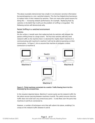 ©
SANSInstitute2007,Authorretainsfullrights.
Key fingerprint = AF19 FA27 2F94 998D FDB5 DE3D F8B5 06E4 A169 4E46
© SANS Institute 2007, As part of the Information Security Reading Room Author retains full rights.
Page 5 of 17
The above examples demonstrate how simple it is to discover sensitive information
by eavesdropping on a non-switched network. This fact has helped drive businesses
to replace hubs in their network by switches. There are many other good reasons for
doing this -- increasing network performance, for example. Replacing hubs by
switches in the belief that it will cure the problem of sniffing is misguided. The
following section will demonstrate why.
Packet Sniffing in a switched environment
Switches
On the surface, it would seem that replacing hubs by switches will mitigate the
packet sniffing threat to a large extent. The fact that switches will only send
network traffic to the machine that it is destined for implies that if machine A is
communicating with machine B, machine C will not be able to eavesdrop on their
conversation. In Figure 3, let us assume that machine A instigates a telnet
connection to machine B.
Figure 3 - Three machines connected via a switch. Traffic flowing from A to B is
illustrated by the arrowed lines.
In the situation depicted above, Machine C cannot easily see the network traffic for
the telnet session passing between machines A and B. The switch ensures that this
traffic does not travel over any unnecessary ports – it only flows over the ports that
machines A and B are connected to.
However, a number of techniques exist that will subvert the above, enabling C to
snoop on the network traffic between A and B.
 
