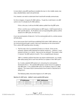 ©
SANSInstitute2007,Authorretainsfullrights.
Key fingerprint = AF19 FA27 2F94 998D FDB5 DE3D F8B5 06E4 A169 4E46
© SANS Institute 2007, As part of the Information Security Reading Room Author retains full rights.
Page 7 of 17
In more detail, using ARP spoofing to complete the man-in-the-middle-attack, two
steps, detailed below, need to be performed.
First, however, we need to understand how A and B will normally communicate.
For this to happen, A requires B’s MAC address. To get this, A will check in its ARP
cache to see if it already has B’s MAC address.
If this is the case, it will use the MAC address pulled from the ARP cache.
If this is not the case, A will broadcast an ARP request. B will respond with its
MAC (and IP) address. B’s IP address and corresponding MAC address will be
stored in A’s ARP cache, for future use.
A can now send packets of data to B. For B to communicate with A, a similar process
will take place.
Let us now assume that A and B have established each other’s MAC addresses, and
are communicating through a switch. How can C eavesdrop on the conversation?
This is where ARP spoofing comes into play.
1. The first step is for C to pretend to A that it is in fact B. If this can be
achieved, network traffic destined for B will be routed to C. Likewise, C must
pretend to B that it is in fact A. How can this be achieved? The answer is that
C “poisons” the ARP cache on A and B. This is straightforward, because:
“ARP is a stateless protocol that does not require authentication, so a simple
ARP replay packet sent to each host will force an update in their ARP cache”17
So, C sends a spoofed ARP packet to A, instructing A to send packets
destined for B to C. The spoofed ARP packet C sends forces A to update its
own ARP cache. In A’s updated ARP cache, B’s IP address maps to C’s MAC
address. This means future communication from A which is destined for B
will go via C.
The following tables show what happens to A’s ARP cache.
Machine A’s ARP Cache – before C sends spoofed ARP packet
IP Addresses MAC Addresses
[B’s IP Address] [B’s MAC Address]
[C’s IP Address] [C’s MAC Address]
… …
 