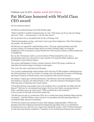 Published: June 19, 2015 - Updated: June 20, 2015 10:04 pm
Pat McCune honored with World Class
CEO award
Rick Shrum/Observer-Reporter
Jim McCune started picking on his little brother again.
“When I told Pat I would be introducing him, he said, ‘That means you’ll say only nice things
about me.’ Well … not necessarily. I can tell some stories.”
He was poised to do so, but pulled back for the well-being of all.
“Bank board members are here, and I don’t want to give them indigestion. They’ll be looking at
one another, ‘He did what?!’”
Pat McCune was spared the verbal brotherly shove. The long, angular president and chief
executive officer of Community Bank stood even taller Thursday night, receiving the
Southpointe CEO Association’s annual World Class CEO award at a dinner at Hilton Garden Inn
in Southpointe.
He was the 13th honoree, before a crowd of about 140 that included his wife, Ann, a
dermatologist; their sons, Sam and Joe; and a number of Community Bank employees and
Washington County business figures.
The award, said Stephanie Urchick, executive director of the CEO group, celebrates an
individual who had an impact on business in the region.
This wasn’t the only award bestowed Thursday.
Two recently graduated high school students each received a $2,500 academic scholarship from
the CEO association: Eric Cox of Peters Township, who will attend the University of Pittsburgh,
and Taylor Timmons of South Fayette, who is bound for John Carroll University.
His brother’s impact goes well beyond business, Jim McCune said as the introduction segued
from hilarity to sincerity. He reflected back to 1987, when Pat returned to Washington County
following years of education and a career launch.
“Pat quickly became a guy people went to for anything. Pat is so much like our father (the late
Barron P. McCune Sr., an esteemed local judge). Pat is my best friend, my personal adviser.
When something comes up, I ask myself, ‘What would Pat do in this situation?’”
It also was pats on the back for Pat from another Pat.
“Pat McCune not only is a world-class CEO, he is a world-class friend, husband, father and man
of integrity,” said Pat O’Brien, senior executive vice president and chief operating officer at
Community Bank, based in Carmichaels.
The Pats have known one another for years while leading competing banks. O’Brien was
president and CEO of Monessen-based First Federal Savings Bank until it was absorbed by
Community last year. McCune was a major force behind the merger, a $54.5 million transaction
of cash and stocks that has resulted in 17 branches in five Southwestern Pennsylvania counties.
 