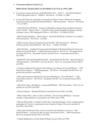  Construtora Queiroz Galvão S.A.:
PRINCIPAIS TRABALHOS NA QUEIROZ GALVÃO: de 1995 à 2007
 Gerente do Contrato do Projeto do RODOANEL SUL – LOTE 3 – São Paulo/SP/Brasil –
2.300 Empregados Efetivos – DERSA – R$ 620 mi – 07/2008 a 11/2009;
 Gerente de Projeto da Ampliação e renovação dos Pátios, Pistas e Prédios do Aeroporto
Internacional de Guarulhos/São Paulo/SP/Brasil – 800 Funcionários – Infraero – R$ 354 mi
– 05 a 10/2007;
- Metrô/São Paulo/SP/Brasil – Estações da República, Butantã, Poço Waldemar Ferreira e
Tuneis NATM – Metrô Linha 4 – Consórcio Linha Amarela (Odebrecht-Queiroz Galvão-
Camargo Correa– 300 Empregados Efetivos – R$ 300 mi – 02/2006 a 05/2007;
- Obra Estação República – Metrô Linha 4 – São Paulo/SP/Brasil, Consórcio Via Amarela –
160 Funcionários – R$ 108 mi – 02/2006;
- Obra Corredor Expresso Tiradentes (Fura-Fila/SP) - 600 Funcionários – SPTrans /
Prefeitura de São Paulo/SP/Brasil – R$ 128 mi – 12/2005 a 02/2006;
- Obra Petrobrás – Unidade de Coqueamento Retardado na Refinaria Duque de Caxias em
Duque de Caxias/RJ/Brasil – 2.600 Funcionários Efetivos - R$ 235 mi – Resultado Inicial
em menos R$ 36 mi – Resultado Final em mais R$ 20 mi – no período de jan/2004 à
Nov/2005;
- PROJETO UMA-MACRODRENAGEM – BAIXADAS DE BELÉM – Belém/PA/Brasil –
700 Funcionários – COSANPA / Governo do Pará – R$ 21 mi, no período de maio/2003 à
dez/2003;
- Complexo Industrial Gás Químico Rio Polímeros em Duque de Caxias/RJ/Brasil – 1.500
Funcionários Efetivos – ABB/Snamprogetti – R$ 300 mi – Resultado Final R$ 60 mi, no
período de jan/2002 a maio/2003;
- Obra Aproveitamento Hidrelétrico de Jauru (Hidrelétrica) - Jauru/MT/Brasil – 1.500
Funcionários Efetivos – R$ 350 mi – Resultado Final R$ 7 mi, no período de jan/2000 à
dez/2001;
- Obra Ponte sobre o Rio Branco – Caracaraí/RR/Brasil – 300 Funcionários – R$ 21 mi, no
período de set/1998 à jan/2000;
- Porto de Santana – Macapá/AP/Brasil no período de maio/1998 à set/1998;
- Obra Viaduto PN-1, sobre a Linha 2 do Metrô – Rio de Janeiro/RJ/Brasil – Concreto
Armado e Vigas Metálicas, no período de out/1996 a maio /1998;
- Obra do Metrô linha 2, Estações Coelho Neto, Fazenda Botafogo e Acarí, terraplenagem e
preparação de 5 km de via permanente entre Estações Colégio e Pavuna no período de
out/1996 a maio/1998;
- Ponte Júlio de Mesquita Neto, sistema construtivo de 8 balanços sucessivos – São
Paulo/SP/Brasil – execução de obra em prazo recorde de 9 meses – 1.000 Funcionários –
R$ 18 mi no período de dez/1995 à out/1996.
- Viaduto Bandeirantes em São Paulo/SP/Brasil, de jan/1996 à set/1996;
 