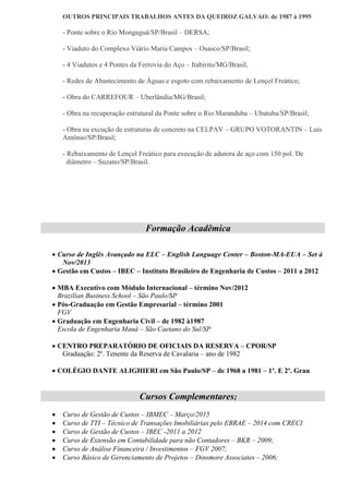 OUTROS PRINCIPAIS TRABALHOS ANTES DA QUEIROZ GALVAO: de 1987 à 1995
- Ponte sobre o Rio Mongaguá/SP/Brasil – DERSA;
- Viaduto do Complexo Viário Maria Campos – Osasco/SP/Brasil;
- 4 Viadutos e 4 Pontes da Ferrovia do Aço – Itabirito/MG/Brasil,
- Redes de Abastecimento de Águas e esgoto com rebaixamento de Lençol Freático;
- Obra do CARREFOUR – Uberlândia/MG/Brasil;
- Obra na recuperação estrutural da Ponte sobre o Rio Maranduba – Ubatuba/SP/Brasil;
- Obra na excução de estruturas de concreto na CELPAV – GRUPO VOTORANTIN – Luís
Antônio/SP/Brasil;
- Rebaixamento de Lençol Freático para execução de adutora de aço com 150 pol. De
diâmetro – Suzano/SP/Brasil.
Formação Acadêmica
 Curso de Inglês Avançado na ELC – English Language Center – Boston-MA-EUA – Set à
Nov/2013
 Gestão em Custos – IBEC – Instituto Brasileiro de Engenharia de Custos – 2011 a 2012
 MBA Executivo com Módulo Internacional – término Nov/2012
Brazilian Business School – São Paulo/SP
 Pós-Graduação em Gestão Empresarial – término 2001
FGV
 Graduação em Engenharia Civil – de 1982 à1987
Escola de Engenharia Mauá – São Caetano do Sul/SP
 CENTRO PREPARATÓRIO DE OFICIAIS DA RESERVA – CPOR/SP
Graduação: 2º. Tenente da Reserva de Cavalaria – ano de 1982
 COLÉGIO DANTE ALIGHIERI em São Paulo/SP – de 1968 a 1981 – 1º. E 2º. Grau
Cursos Complementares;
 Curso de Gestão de Custos – IBMEC – Março/2015
 Curso de TTI – Técnico de Transações Imobiliárias pelo EBRAE – 2014 com CRECI
 Curso de Gestão de Custos – IBEC -2011 a 2012
 Curso de Extensão em Contabilidade para não Contadores – BKR – 2009;
 Curso de Análise Financeira / Investimentos – FGV 2007;
 Curso Básico de Gerenciamento de Projetos – Dinsmore Associates – 2006;
 