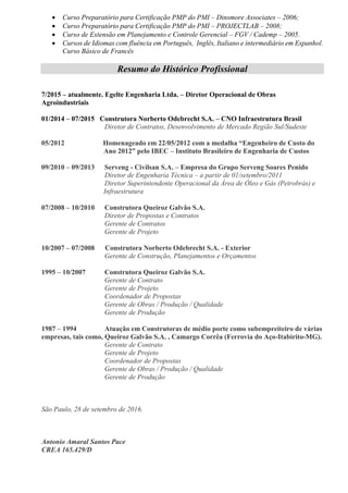 Curso Preparatório para Certificação PMP do PMI – Dinsmore Associates – 2006;
 Curso Preparatório para Certificação PMP do PMI – PROJECTLAB – 2008;
 Curso de Extensão em Planejamento e Controle Gerencial – FGV / Cademp – 2005.
 Cursos de Idiomas com fluência em Português, Inglês, Italiano e intermediário em Espanhol.
Curso Básico de Francês
Resumo do Histórico Profissional
7/2015 – atualmente. Egelte Engenharia Ltda. – Diretor Operacional de Obras
Agroindustriais
01/2014 – 07/2015 Construtora Norberto Odebrecht S.A. – CNO Infraestrutura Brasil
Diretor de Contratos, Desenvolvimento de Mercado Região Sul/Sudeste
05/2012 Homenageado em 22/05/2012 com a medalha “Engenheiro de Custo do
Ano 2012” pelo IBEC – Instituto Brasileiro de Engenharia de Custos
09/2010 – 09/2013 Serveng - Civilsan S.A. – Empresa do Grupo Serveng Soares Penido
Diretor de Engenharia Técnica – a partir de 01/setembro/2011
Diretor Superintendente Operacional da Área de Óleo e Gás (Petrobrás) e
Infraestrutura
07/2008 – 10/2010 Construtora Queiroz Galvão S.A.
Diretor de Propostas e Contratos
Gerente de Contratos
Gerente de Projeto
10/2007 – 07/2008 Construtora Norberto Odebrecht S.A. - Exterior
Gerente de Construção, Planejamentos e Orçamentos
1995 – 10/2007 Construtora Queiroz Galvão S.A.
Gerente de Contrato
Gerente de Projeto
Coordenador de Propostas
Gerente de Obras / Produção / Qualidade
Gerente de Produção
1987 – 1994 Atuação em Construtoras de médio porte como subempreiteiro de várias
empresas, tais como, Queiroz Galvão S.A. , Camargo Corrêa (Ferrovia do Aço-Itabirito-MG).
Gerente de Contrato
Gerente de Projeto
Coordenador de Propostas
Gerente de Obras / Produção / Qualidade
Gerente de Produção
São Paulo, 28 de setembro de 2016.
Antonio Amaral Santos Pace
CREA 165.429/D
 