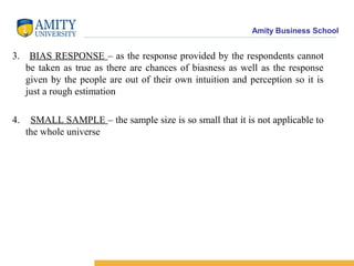 Amity Business School
3. BIAS RESPONSE – as the response provided by the respondents cannot
be taken as true as there are chances of biasness as well as the response
given by the people are out of their own intuition and perception so it is
just a rough estimation
4. SMALL SAMPLE – the sample size is so small that it is not applicable to
the whole universe
 