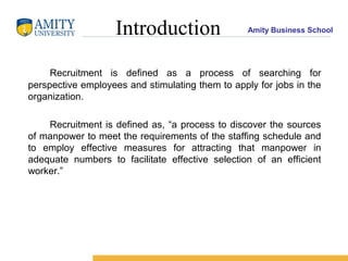 Amity Business SchoolIntroduction
Recruitment is defined as a process of searching for
perspective employees and stimulating them to apply for jobs in the
organization.
Recruitment is defined as, “a process to discover the sources
of manpower to meet the requirements of the staffing schedule and
to employ effective measures for attracting that manpower in
adequate numbers to facilitate effective selection of an efficient
worker.”
 
