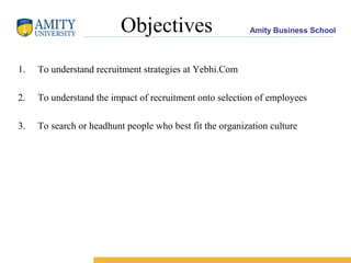Amity Business SchoolObjectives
1. To understand recruitment strategies at Yebhi.Com
2. To understand the impact of recruitment onto selection of employees
3. To search or headhunt people who best fit the organization culture
 