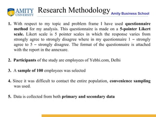 Amity Business School
Research Methodology
1. With respect to my topic and problem frame I have used questionnaire
method for my analysis. This questionnaire is made on a 5-pointer Likert
scale. Likert scale is 5 pointer scales in which the response varies from
strongly agree to strongly disagree where in my questionnaire 1 – strongly
agree to 5 – strongly disagree. The format of the questionnaire is attached
with the report in the annexure.
2. Participants of the study are employees of Yebhi.com, Delhi
3. A sample of 100 employees was selected
4. Since it was difficult to contact the entire population, convenience sampling
was used.
5. Data is collected from both primary and secondary data
 