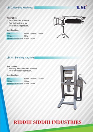 LSC 2 Bending Machine:
Description:
• Hand operated machine
• Easy to install and use
• Ideal for site operation.
Specification:
LSC 4 : Bending Machine
Description:
• Manually Hand operated machine
• Ideal for factory operation.
Specification:
Size
Weight
Bend upto Busbar Size
150mm x 750mm x 750mm
60 Kg
100mm x 12mm
Size
Weight
Bend upto Busbar Size
500mm x 750mm x 1100mm
160 Kg
200mm x 12mm
RIDDHI SIDDHI INDUSTRIES
 
