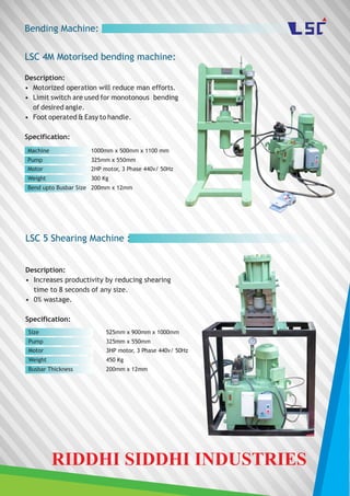 Bending Machine:
Description:
• Motorized operation will reduce man efforts.
• Limit switch are used for monotonous bending
of desired angle.
• Foot operated & Easy to handle.
Specification:
Machine
Pump
Motor
1000mm x 500mm x 1100 mm
325mm x 550mm
2HP motor, 3 Phase 440v/ 50Hz
LSC 4M Motorised bending machine:
Weight 300 Kg
Bend upto Busbar Size 200mm x 12mm
LSC 5 Shearing Machine :
Description:
• Increases productivity by reducing shearing
time to 8 seconds of any size.
• 0% wastage.
Specification:
Size
Pump
Motor
525mm x 900mm x 1000mm
325mm x 550mm
3HP motor, 3 Phase 440v/ 50Hz
Weight 450 Kg
Busbar Thickness 200mm x 12mm
RIDDHI SIDDHI INDUSTRIES
 