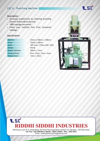 LSC 6 : Punching Machine
Description:
• Increases productivity by reducing punching
time to 10 seconds of any size.
• 100% wastage recovered
• Claim your machine free from recovered
wastage.
Specification:
Machine
Pump
Motor
525mm x 900mm x 1000mm
325mm x 550mm
3HP motor, 3 Phase 440v/ 50Hz
Weight 450 Kg
Busbar Thickness 200mm x 12mm
8mm, 10mm, 12mm, 14mmCircular Punch
14mm x 18mmOblong Punch
302/A Diyva Jyot, R. K. Singh Marg, Off. Parsi Panchayat Road, Andheri ( E), Mumbai – 400 069 (India).
Tel / Fax : 022 26834872, Mobile : 98207 45854 • Res.: 2822 4872
Email : riddhisiddhiindustries@hotmail.com
RIDDHI SIDDHI INDUSTRIES
 