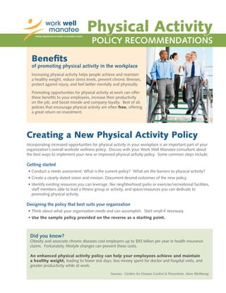 Physical Activity
POLICY RECOMMENDATIONS
Benefits
of promoting physical activity in the workplace
Increasing physical activity helps people achieve and maintain
a healthy weight, reduce stress levels, prevent chronic illnesses,
protect against injury, and feel better mentally and physically.
Promoting opportunities for physical activity at work can offer
these benefits to your employees, increase their productivity
on the job, and boost morale and company loyalty. Best of all,
policies that encourage physical activity are often free, offering
a great return on investment.
Creating a New Physical Activity Policy
Incorporating increased opportunities for physical activity in your workplace is an important part of your
organization’s overall worksite wellness policy. Discuss with your Work Well Manatee consultant about
the best ways to implement your new or improved physical activity policy. Some common steps include:
Getting started
•	Conduct a needs assessment: What is the current policy? What are the barriers to physical activity?
•	Create a clearly stated vision and mission. Document desired outcomes of the new policy.
•	Identify existing resources you can leverage, like neighborhood parks or exercise/recreational facilities,
staff members able to lead a fitness group or activity, and space/resources you can dedicate to
promoting physical activity.
Designing the policy that best suits your organization
•	Think about what your organization needs and can accomplish. Start small if necessary.
•	Use the sample policy provided on the reverse as a starting point.
Did you know?
Obesity and associate chronic diseases cost employers up to $93 billion per year in health insurance
claims. Fortunately, lifestyle changes can prevent these costs.
An enhanced physical activity policy can help your employees achieve and maintain
a healthy weight, leading to fewer sick days, less money spent for doctor and hospital visits, and
greater productivity while at work.
Sources: Centers for Disease Control & Prevention, Alere Wellbeing
 