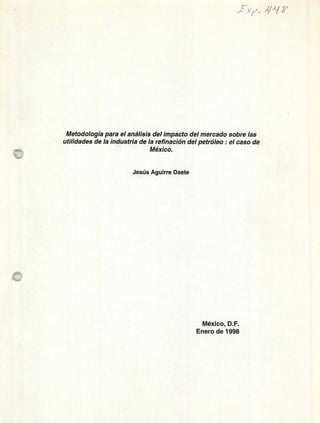 xp_ 4
Metodología para el análisis del impacto del mercado sobre las
utilidades de la industria de la refinación del petróleo : el caso de
México.
Jesús Aguirre Osete
México, D.F.
Enero de 1998
 