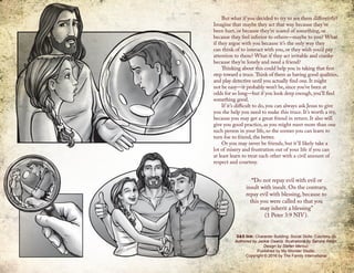 But what if you decided to try to see them differently?
Imagine that maybe they act that way because they’ve
been hurt, or because they’re scared of something, or
because they feel inferior to others—maybe to you? What
if they argue with you because it’s the only way they
can think of to interact with you, or they wish you’d pay
attention to them? What if they act irritable and cranky
because they’re lonely and need a friend?
Thinking about this could help you in taking that first
step toward a truce.Think of them as having good qualities,
and play detective until you actually find one. It might
not be easy—it probably won’t be, since you’ve been at
odds for so long—but if you look deep enough, you’ll find
something good.
If it’s difficult to do, you can always ask Jesus to give
you the help you need to make this truce. It’s worth a try,
because you may get a great friend in return. It also will
give you good practice, as you might meet more than one
such person in your life, so the sooner you can learn to
turn foe to friend, the better.
Or you may never be friends, but it’ll likely take a
lot of misery and frustration out of your life if you can
at least learn to treat each other with a civil amount of
respect and courtesy.
S&S link: Character Building: Social Skills: Courtesy-2b
Authored by Jackie Owens. Illustrations by Sandra Reign.
Design by Stefan Merour.
Published by My Wonder Studio.
Copyright © 2016 by The Family International
“Do not repay evil with evil or
insult with insult. On the contrary,
repay evil with blessing, because to
this you were called so that you
may inherit a blessing”
(1 Peter 3:9 NIV).
 