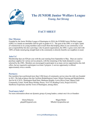 The JUNIOR Junior Welfare League
Young, but Strong
FACT SHEET
Our Mission:
Founded by the Junior Welfare League of Huntington in 2010, the JUNIOR Junior Welfare League
(JJWL) is a hands-on charitable club for girls in grades 6-12. The goal of the JJWL is to light a spark
of volunteerism in its young members and to teach them that helping others in our community is not
just a responsibility but also a privilege. Like its parent organization, the JJWL is grass roots club with
100% of funds raised going straight back to the community to directly benefits our neighbors in need.
Join Us!
Membership dues are $20 per year with the year running from September to May. Dues are used to
purchase supplies for various service projects, with the remaining of the funds donated to a cause
selected by the JJWL. Members are encouraged to participate in as many service opportunities the club
offers, but are required to participate in at least 3 projects. A service opportunity is offered
approximately twice a month.
Partners:
Our members have performed more than 2,966 hours of community service since the club was founded
in 2011. We help at places like the Carillion Rehabilitation Center, Hilaire Nursing and Rehabilitation,
Just for K.I.C.K.S., Huntington Head Start, Madonna Heights, Lewis Oliver Farm, Manor Field
Community Center, North Shore Holiday House, Tri-CYA Reading Circle, Project H.O.P.E,
Starflower Experience and the Town of Huntington, among others.
Need more info?
For more information about our dynamic group of young leaders, contact one it its co-founders
Gloria Palacios Megan Butler
glopal03@gmail.com Mbutler1@optonline.net
www.jwlofhuntington.org
 