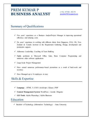 PREM KUMAR P
BUSINESS ANALYST
(+91) 87548 - 00179
prem4u1983@gmail.com
Summary of Qualifications
 Five years’ experience as a Business Analyst/Project Manager in improving operational
efficiency and reducing costs
 Six years’ experience in working with different clients from Singapore, USA, UK, New
Zealand & Canada involved in the Requirement Gathering, Design, development and
production support.
 Adherence Leadership, Coaching & Team Building
 Highly proficient in Microsoft Office Suite, Basic Computer Programming and
numerous other software applications
 Large-Scale Project Management
 Have earned numerous performance-based promotions as a result of hard-work and
accuracy
 Have Managed up to 16 employees at once
Skills & Expertise
 Language: : HTML 5 | CSS3 | JavaScript | JQuery | PHP
 Content Management System: WordPress | Joomla | Magento
 GUI Tools: Adobe Photoshop | Adobe Illustrator
Education
 Bachelor of Technology (Information Technology) – Anna University
 