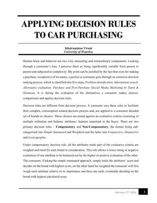 1February 277 2016
APPLYING DECISION RULES
TO CAR PURCHASING
Khairunnissa Virani
University of Waterloo
Human brain and behavior are two very interesting and extraordinary components. Looking
through a consumer’s lens, I perceive them as being significantly variable from person to
person and subjected to complexity. My point can be justified by the fact that even for making
a purchase, irrespective of its nature, a person or consumer goes through an extensive decision
making process, which is classified into five steps; Problem identification, Information search,
Alternative evaluation, Purchase and Post-Purchase (Social Media Marketing by Tuten &
Solomon). It is during the evaluation of the alternatives a consumer makes choices,
comparisons and applies decision rules.
Decision rules are different from decision process. A consumer uses these rules to facilitate
their complex, consumption related decision process and, are applied to a consumer decided
set of brands or choices. These choices are tested against an evaluative criteria consisting of
multiple utilitarian and hedonic attributes/ features important to the buyer. There are two
primary decision rules – Compensatory and Non-Compensatory; the former being sub-
categorized into Simple Summated and Weighted and the latter into Conjunctive, Disjunctive
and Lexicographic.
Under compensatory decision rule, all the attributes made part of the evaluative criteria are
weighed and rated for each brand in consideration. This rule allows a lower rating or negative
evaluation of one attribute to be balanced out by the higher or positive evaluation of the other.
The consumer; if taking the simple summated approach, simply totals the attributes’ score and
decides on the brand with highest score, on the other hand for weighted the consumer will first
weigh each attribute relative to its importance and then rate each, eventually deciding on the
brand with highest calculated score.
 