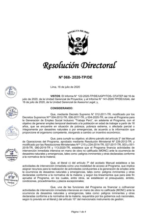 Página 1 de 4
Resolución Directoral
Nº 068- 2020-TP/DE
Lima, 16 de julio de 2020
VISTOS: El Informe N° 122-2020-TP/DE/UGPYTOS- CFATEP del 16 de
julio de 2020, de la Unidad Gerencial de Proyectos; y el Informe N° 141-2020-TP/DE/UGAL del
16 de julio de 2020, de la Unidad Gerencial de Asesoría Legal; y,
CONSIDERANDO:
Que, mediante Decreto Supremo N° 012-2011-TR, modificado por los
Decretos Supremos Nros
004-2012-TR, 006-2017-TR, y 004-2020-TR, se crea el Programa para
la Generación de Empleo Social Inclusivo “Trabaja Perú”, en adelante el Programa, con el
objetivo de generar empleo temporal destinado a la población en edad de trabajar a partir de 18
años, que se encuentre en situación de pobreza, pobreza extrema, o afectada parcial o
íntegramente por desastres naturales o por emergencias, de acuerdo a la información que
proporcione el organismo competente, otorgando a cambio un incentivo económico;
Que, para cumplir su objetivo, el último párrafo del artículo 2° del Manual
de Operaciones del Programa, aprobado mediante Resolución Ministerial Nº 226-2012-TR, y
modificado por las Resoluciones Ministeriales Nros
215 y 234-2014-TR, 027-2017-TR, 003 y 051-
2018-TR, 080-2019-TR y 113-2020-TR, establece que el Programa financia actividades de
intervención inmediata intensiva en mano de obra no calificada (MONC) ante la ocurrencia de
desastres naturales y emergencias, tales como: peligros inminentes y otras declaradas conforme
a la normativa de la materia;
Que, el literal c) del artículo 7º del acotado Manual establece a las
actividades de intervención inmediata como una modalidad de acceso al Programa, que implica
asignar recursos para la realización de actividades conducentes a la generación de empleo ante
la ocurrencia de desastres naturales y emergencias, tales como: peligros inminentes y otras
declaradas conforme a la normativa de la materia; y según los lineamientos que para este fin
apruebe el Programa, en los cuales, entre otros, se establecen el presupuesto, ámbito,
condiciones, procedimientos y plazos excepcionales;
Que, una de las funciones del Programa es financiar o cofinanciar
actividades de intervención inmediata intensivas en mano de obra no calificada (MONC) ante la
ocurrencia de desastres naturales y emergencias, tales como: peligros inminentes y otras
declaradas conforme a la normativa de la materia, requeridos por los gobiernos sub nacionales,
según lo previsto en el literal j) del artículo 10° del mencionado instrumento de gestión;
 