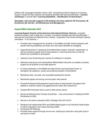 children with Language Acquisition issues. Also, volunteering at local schools as a Learning
Support Teacher for ESL students and students identified with learning difficulties. I conduct
workshops in schools titled “Learning Disabilities – Identification to Intervention”.
Alongside, I also provide support to HS students who have opted for AP Economics, IB
Economics (SL and HL) and IB Business and Management.
August 2008 to December 2015
Learning Support Teacher at the American International School, Chennai. I provided
academic support, both in skills and in content, to students identified with learning difficulties. I
was also the coordinator for National Honor Society. I organized Food drives and beach cleanup
campaigns. In my capacity, I -
• Provided case management for students in the Middle and High School programs with
specific learning disabilities and those who have been identified as struggling
• Supported teachers in designing and implementing creative, thematic, experiential, as
well as proficiency-based units of study based on Learning Outcomes so that the
lessons are accessible to all students
• Inspired a love of learning and a sense of confidence in students
• Delivered small group and individualized differentiated instruction as needed, providing
support for all students on the skills spectrum
• An active participant in the Middle and High School Learning Support team, to
strengthen the academic, social, and emotional situation of all students
• Maintained clear, accurate, and accessible assessment records
• Maintained regular and strong communication with parents
• Provided Professional Development opportunities to help teachers strengthen their
abilities to meet the needs of struggling learners within their classrooms
• Assisted MS Homework Club as part of after-school activity
• Served as National Honor Society Coordinator. I was instrumental in initiating the NHS
Scholarship at AISC.
• Served on the team to develop AISC’s Strategic Plan 2013-2018
• Designed and implemented IEPs and differentiated goals to suit individual needs based
on psych evaluations and unique learning profiles
• Conducted IEP Meetings
• Provided direct support through one-on-one, small group instruction using both push-in
and pull-out model
 