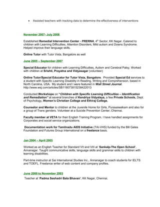 • Assisted teachers with tracking data to determine the effectiveness of interventions
November 2007- July 2008
Established Remedial Intervention Center - PRERNA, 4th
Sector, KK Nagar. Catered to
children with Learning Difficulties, Attention Disorders, Mild autism and Downs Syndrome.
Helped improve their language skills.
Online Tutor with Tutor Vista, Bangalore as well
June 2005 – September 2007
Special Educator for children with Learning Difficulties, Autism and Cerebral Palsy. Worked
with children at Srishti, Prayatna and Vidyasagar (volunteer)
Online Tutor/Special Educator for Tutor Vista, Bangalore. Provided Special Ed services to
a student with Specific Learning Disability in Reading, Writing and Comprehension, based in
North Carolina, USA. My student and I were featured in Wall Street Journal.
http://www.wsj.com/articles/SB118073815238422013
Conducted Workshops on “Children with Specific Learning Difficulties – Identification
and Remediation” at several branches of Kendriya Vidyalaya, a few Private Schools, Dept.
of Psychology, Women’s Christian College and Ethiraj College.
Counselor and Mentor to children at the Juvenile Home for Girls, Purasaiwalkam and also for
a group of Trans genders. Volunteer at a Suicide Prevention Center, Chennai.
Faculty member at VETA for their English Training Program. I have handled assignments for
Corporates and social service organizations.
Documentation work for Tamilnadu AIDS Initiative (TAI-VHS) funded by the Bill Gates
Foundation and Futures Group International on a freelance basis.
Jan 2004 – April 2005
Worked as an English Teacher for Standard VII and VIII at ‘Sankalp-The Open School’,
Annanagar. Taught communicative skills, language skills and grammar skills to children with
learning disabilities.
Part-time instructor at Sai International Studies Inc., Annanagar to coach students for IELTS
and TOEFL. Freelance writer of web content and company profiles.
June 2000 to November 2003
Teacher at ‘Padma Seshadri Bala Bhavan’, KK Nagar, Chennai.
 
