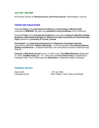 June 1997 – May 2000
KG/ Primary Teacher at ‘Shishya Nursery and Primary School’, Kodambakkam, Chennai
PAPERS AND PUBLICATIONS
Presented Paper at the International Conference on Psychology in Mental Health
conducted by NIMHANS. My paper was published in the proceedings of the Conference
Presented Paper at the International Conference conducted by Sampurna Montfort College,
Bangalore called Building Bridges for Wellness through Counselling and Psychotherapy.
Paper published by University of Toronto, Canada.
Participated in the International Symposium on Obsessive Compulsive Disorder
conducted by NIMHANS, Pediatric Neurology – A Clinical Appraisal, The Interface Between
Epilepsy and Behavior – A National Workshop; both conducted by Voluntary Health Services,
Chennai
Featured in Wall Street Journal (June 2 –3, 2007 issue), The HINDU Metroplus (September
27, 2007), DinaMani Kadir (28 – 10 – 2007 issue) and Arcot Road Times (a neighborhood
newspaper Feb2- Feb 8, 2008 issue) and Aftenposten, a leading Norwegian newspaper.
PERSONAL DETAILS
Date of birth : 29th
July 1968
Languages known : Hindi, English, Tamil, Telugu and Bengali
 