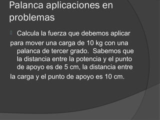 Palanca aplicaciones en
problemas
  Calcula la fuerza que debemos aplicar
para mover una carga de 10 kg con una
   palanca de tercer grado. Sabemos que
   la distancia entre la potencia y el punto
   de apoyo es de 5 cm, la distancia entre
la carga y el punto de apoyo es 10 cm.
 