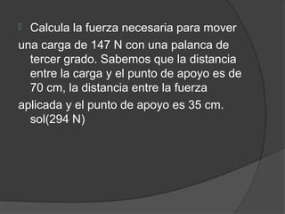  Calcula la fuerza necesaria para mover
una carga de 147 N con una palanca de
  tercer grado. Sabemos que la distancia
  entre la carga y el punto de apoyo es de
  70 cm, la distancia entre la fuerza
aplicada y el punto de apoyo es 35 cm.
  sol(294 N)
 