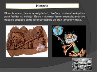 Historia

El ser humano, desde la antigüedad, diseñó y construyó máquinas
para facilitar su trabajo. Estás máquinas fueron reemplazando los
trabajos pesados como levantar objetos de gran tamaño y masa.
 
