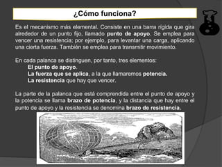 ¿Cómo funciona?
Es el mecanismo más elemental. Consiste en una barra rígida que gira
alrededor de un punto fijo, llamado punto de apoyo. Se emplea para
vencer una resistencia; por ejemplo, para levantar una carga, aplicando
una cierta fuerza. También se emplea para transmitir movimiento.

En cada palanca se distinguen, por tanto, tres elementos:
    El punto de apoyo.
    La fuerza que se aplica, a la que llamaremos potencia.
    La resistencia que hay que vencer.

La parte de la palanca que está comprendida entre el punto de apoyo y
la potencia se llama brazo de potencia, y la distancia que hay entre el
punto de apoyo y la resistencia se denomina brazo de resistencia.
 