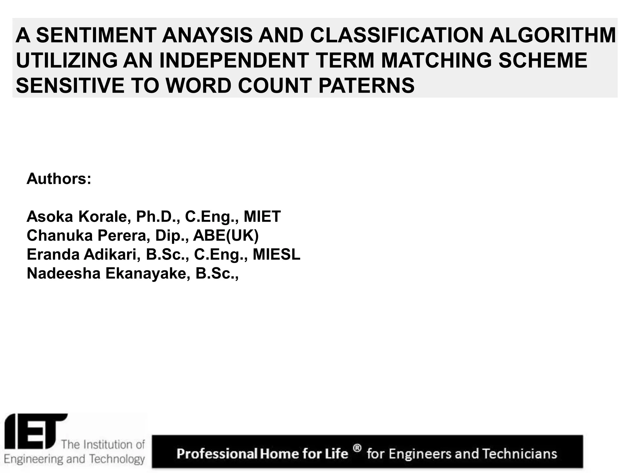 1
A SENTIMENT ANAYSIS AND CLASSIFICATION ALGORITHM
UTILIZING AN INDEPENDENT TERM MATCHING SCHEME
SENSITIVE TO WORD COUNT PATERNS
Authors:
Asoka Korale, Ph.D., C.Eng., MIET
Chanuka Perera, Dip., ABE(UK)
Eranda Adikari, B.Sc., C.Eng., MIESL
Nadeesha Ekanayake, B.Sc.,
 