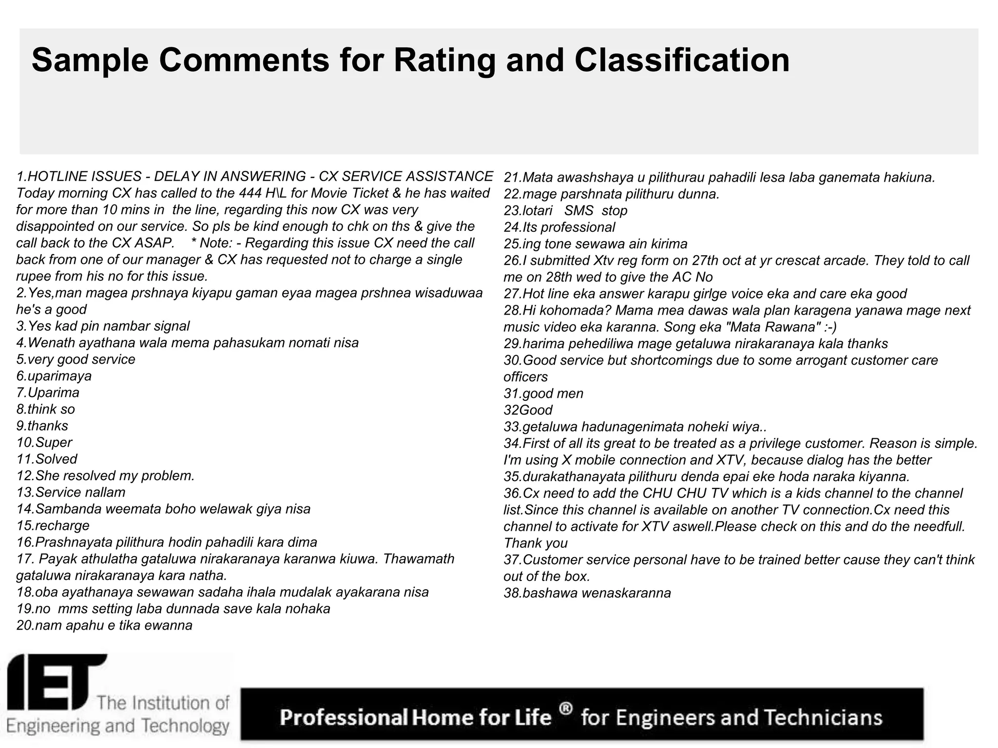 12
Sample Comments for Rating and Classification
1.HOTLINE ISSUES - DELAY IN ANSWERING - CX SERVICE ASSISTANCE
Today morning CX has called to the 444 HL for Movie Ticket & he has waited
for more than 10 mins in the line, regarding this now CX was very
disappointed on our service. So pls be kind enough to chk on ths & give the
call back to the CX ASAP. * Note: - Regarding this issue CX need the call
back from one of our manager & CX has requested not to charge a single
rupee from his no for this issue.
2.Yes,man magea prshnaya kiyapu gaman eyaa magea prshnea wisaduwaa
he's a good
3.Yes kad pin nambar signal
4.Wenath ayathana wala mema pahasukam nomati nisa
5.very good service
6.uparimaya
7.Uparima
8.think so
9.thanks
10.Super
11.Solved
12.She resolved my problem.
13.Service nallam
14.Sambanda weemata boho welawak giya nisa
15.recharge
16.Prashnayata pilithura hodin pahadili kara dima
17. Payak athulatha gataluwa nirakaranaya karanwa kiuwa. Thawamath
gataluwa nirakaranaya kara natha.
18.oba ayathanaya sewawan sadaha ihala mudalak ayakarana nisa
19.no mms setting laba dunnada save kala nohaka
20.nam apahu e tika ewanna
21.Mata awashshaya u pilithurau pahadili lesa laba ganemata hakiuna.
22.mage parshnata pilithuru dunna.
23.lotari SMS stop
24.Its professional
25.ing tone sewawa ain kirima
26.I submitted Xtv reg form on 27th oct at yr crescat arcade. They told to call
me on 28th wed to give the AC No
27.Hot line eka answer karapu girlge voice eka and care eka good
28.Hi kohomada? Mama mea dawas wala plan karagena yanawa mage next
music video eka karanna. Song eka "Mata Rawana" :-)
29.harima pehediliwa mage getaluwa nirakaranaya kala thanks
30.Good service but shortcomings due to some arrogant customer care
officers
31.good men
32Good
33.getaluwa hadunagenimata noheki wiya..
34.First of all its great to be treated as a privilege customer. Reason is simple.
I'm using X mobile connection and XTV, because dialog has the better
35.durakathanayata pilithuru denda epai eke hoda naraka kiyanna.
36.Cx need to add the CHU CHU TV which is a kids channel to the channel
list.Since this channel is available on another TV connection.Cx need this
channel to activate for XTV aswell.Please check on this and do the needfull.
Thank you
37.Customer service personal have to be trained better cause they can't think
out of the box.
38.bashawa wenaskaranna
 