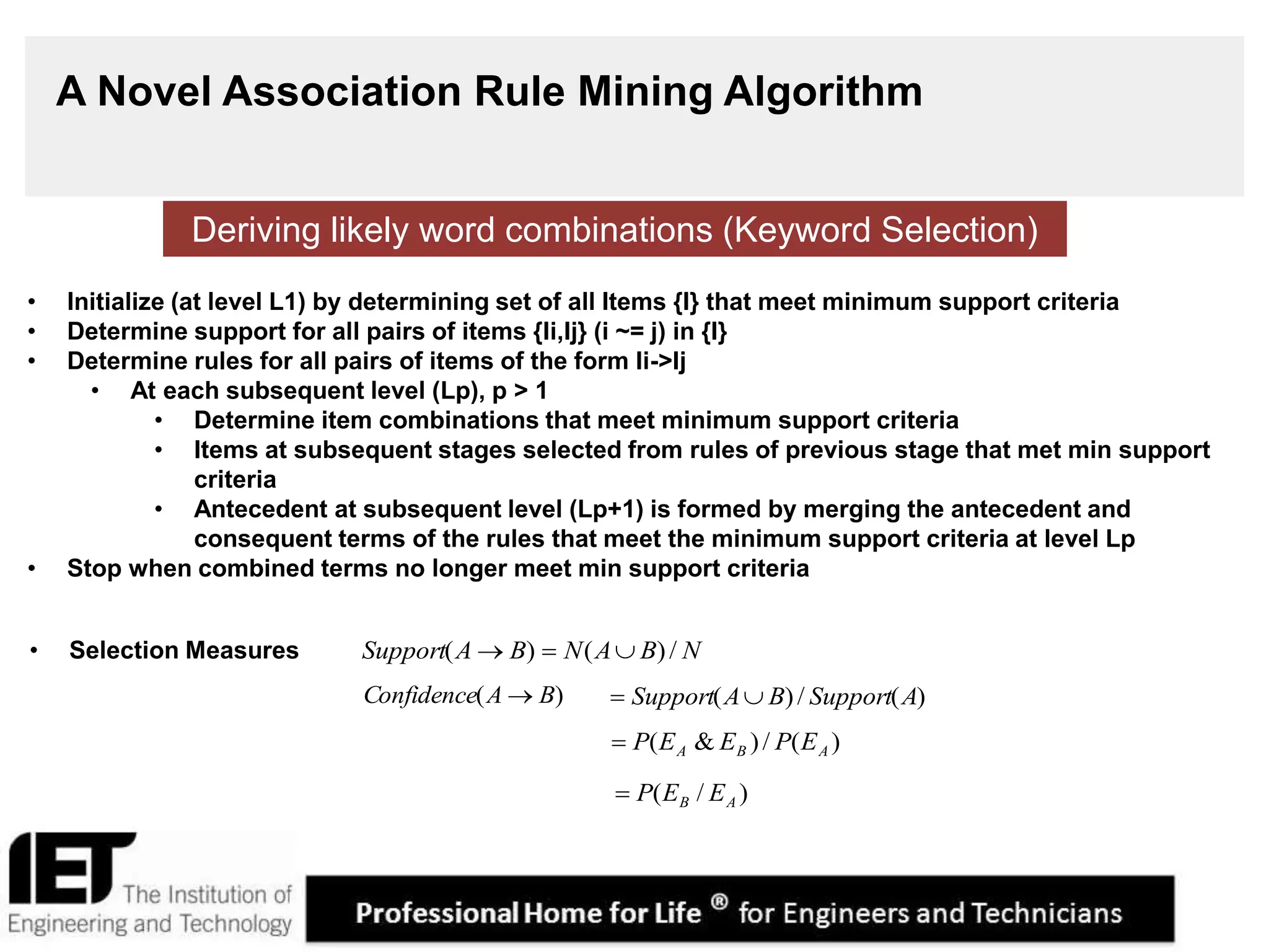 14
A Novel Association Rule Mining Algorithm
• Initialize (at level L1) by determining set of all Items {I} that meet minimum support criteria
• Determine support for all pairs of items {Ii,Ij} (i ~= j) in {I}
• Determine rules for all pairs of items of the form Ii->Ij
• At each subsequent level (Lp), p > 1
• Determine item combinations that meet minimum support criteria
• Items at subsequent stages selected from rules of previous stage that met min support
criteria
• Antecedent at subsequent level (Lp+1) is formed by merging the antecedent and
consequent terms of the rules that meet the minimum support criteria at level Lp
• Stop when combined terms no longer meet min support criteria
Deriving likely word combinations (Keyword Selection)
• Selection Measures NBANBASupport /)()( 
)( BAConfidence  )(/)( ASupportBASupport 
)(/)&( ABA EPEEP
)/( AB EEP
 