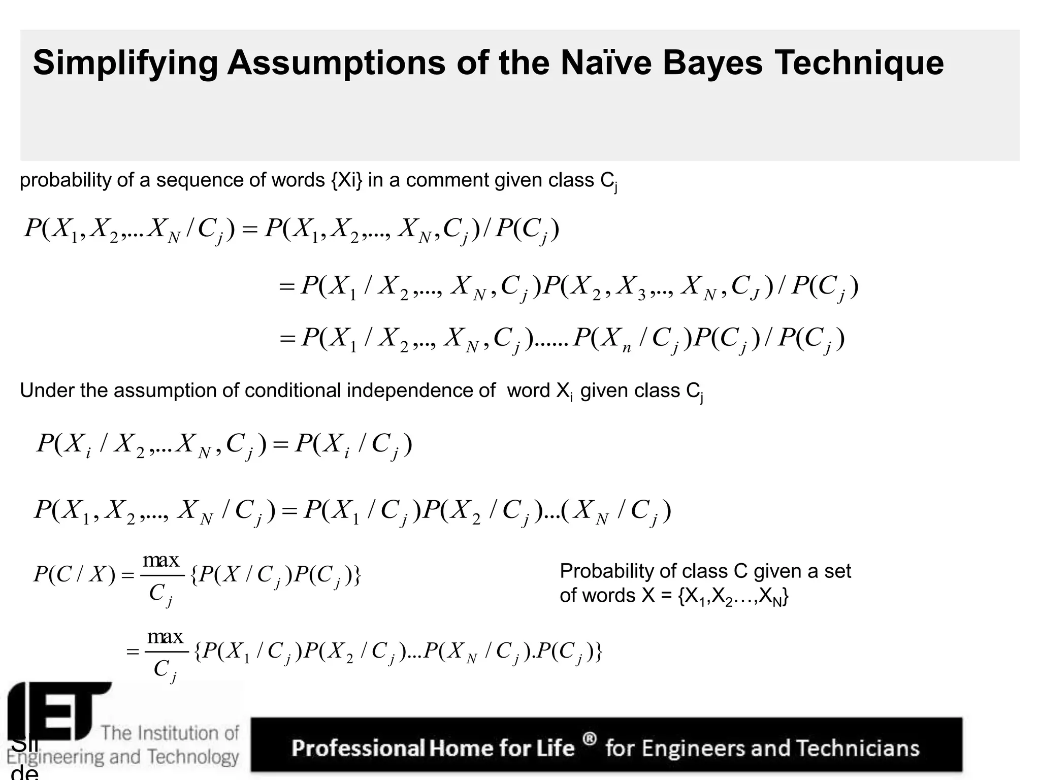 15
Simplifying Assumptions of the Naïve Bayes Technique
Sli
)(/),,...,,()/,...,( 2121 jjNjN CPCXXXPCXXXP 
)(/),,..,,(),,...,/( 3221 jJNjN CPCXXXPCXXXP
)(/)()/()......,,..,/( 21 jjjnjN CPCPCXPCXXXP
)/(),,.../( 2 jijNi CXPCXXXP 
)/)...(/()/()/,...,,( 2121 jNjjjN CXCXPCXPCXXXP 
Under the assumption of conditional independence of word Xi given class Cj
)}()/({
max
)/( jj
j
CPCXP
C
XCP 
)}()./().../()/({
max
21 jjNjj
j
CPCXPCXPCXP
C

probability of a sequence of words {Xi} in a comment given class Cj
Probability of class C given a set
of words X = {X1,X2…,XN}
 