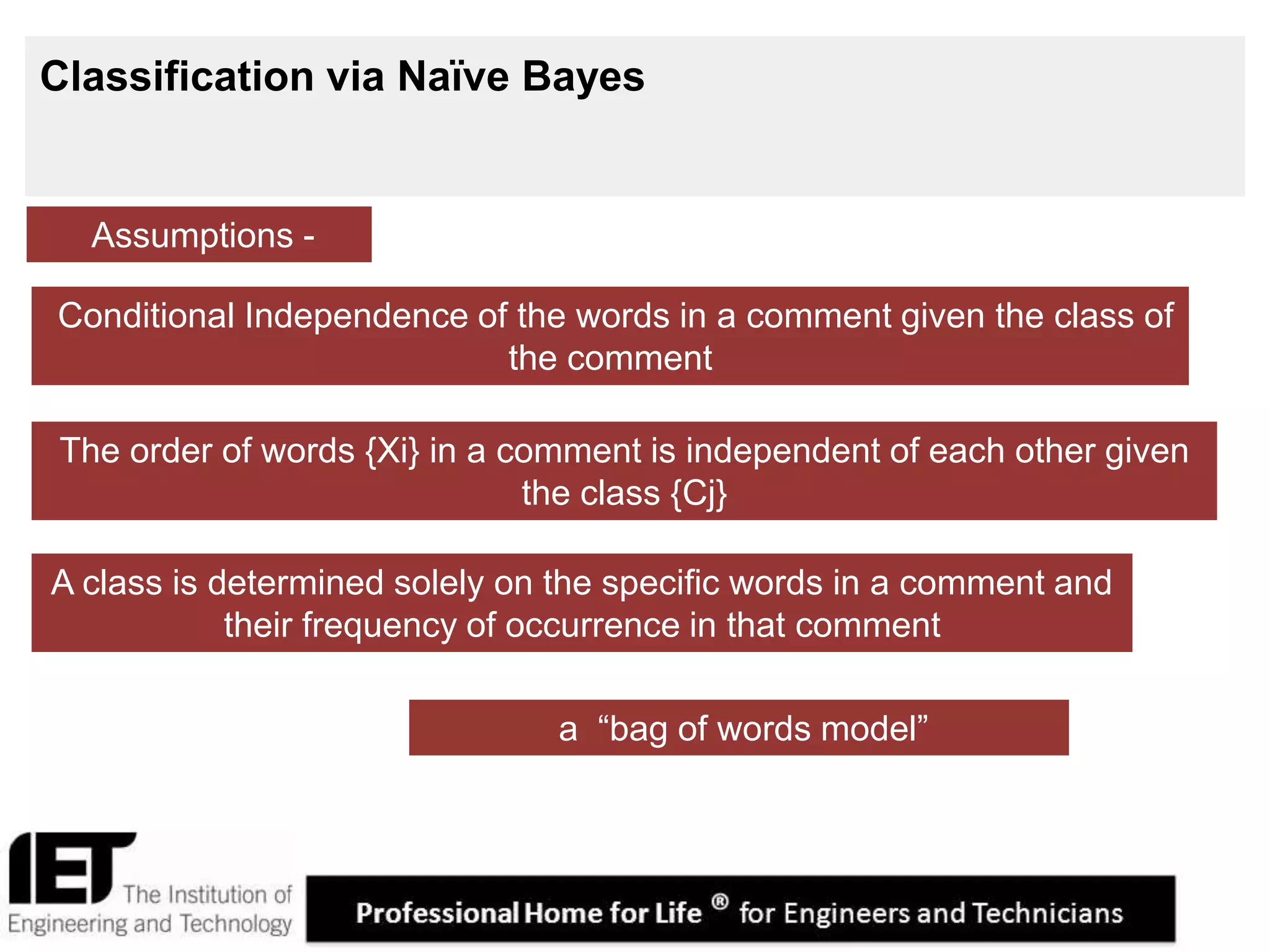 16
Classification via Naïve Bayes
Assumptions -
The order of words {Xi} in a comment is independent of each other given
the class {Cj}
A class is determined solely on the specific words in a comment and
their frequency of occurrence in that comment
Conditional Independence of the words in a comment given the class of
the comment
a “bag of words model”
 