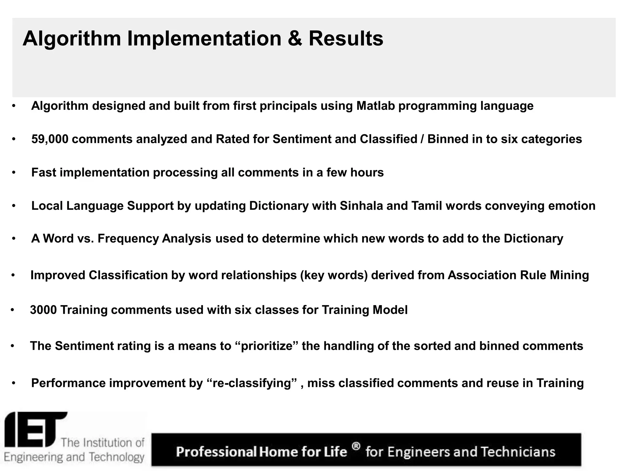18
Algorithm Implementation & Results
• Algorithm designed and built from first principals using Matlab programming language
• Local Language Support by updating Dictionary with Sinhala and Tamil words conveying emotion
• 59,000 comments analyzed and Rated for Sentiment and Classified / Binned in to six categories
• Improved Classification by word relationships (key words) derived from Association Rule Mining
• 3000 Training comments used with six classes for Training Model
• Fast implementation processing all comments in a few hours
• A Word vs. Frequency Analysis used to determine which new words to add to the Dictionary
• The Sentiment rating is a means to “prioritize” the handling of the sorted and binned comments
• Performance improvement by “re-classifying” , miss classified comments and reuse in Training
 