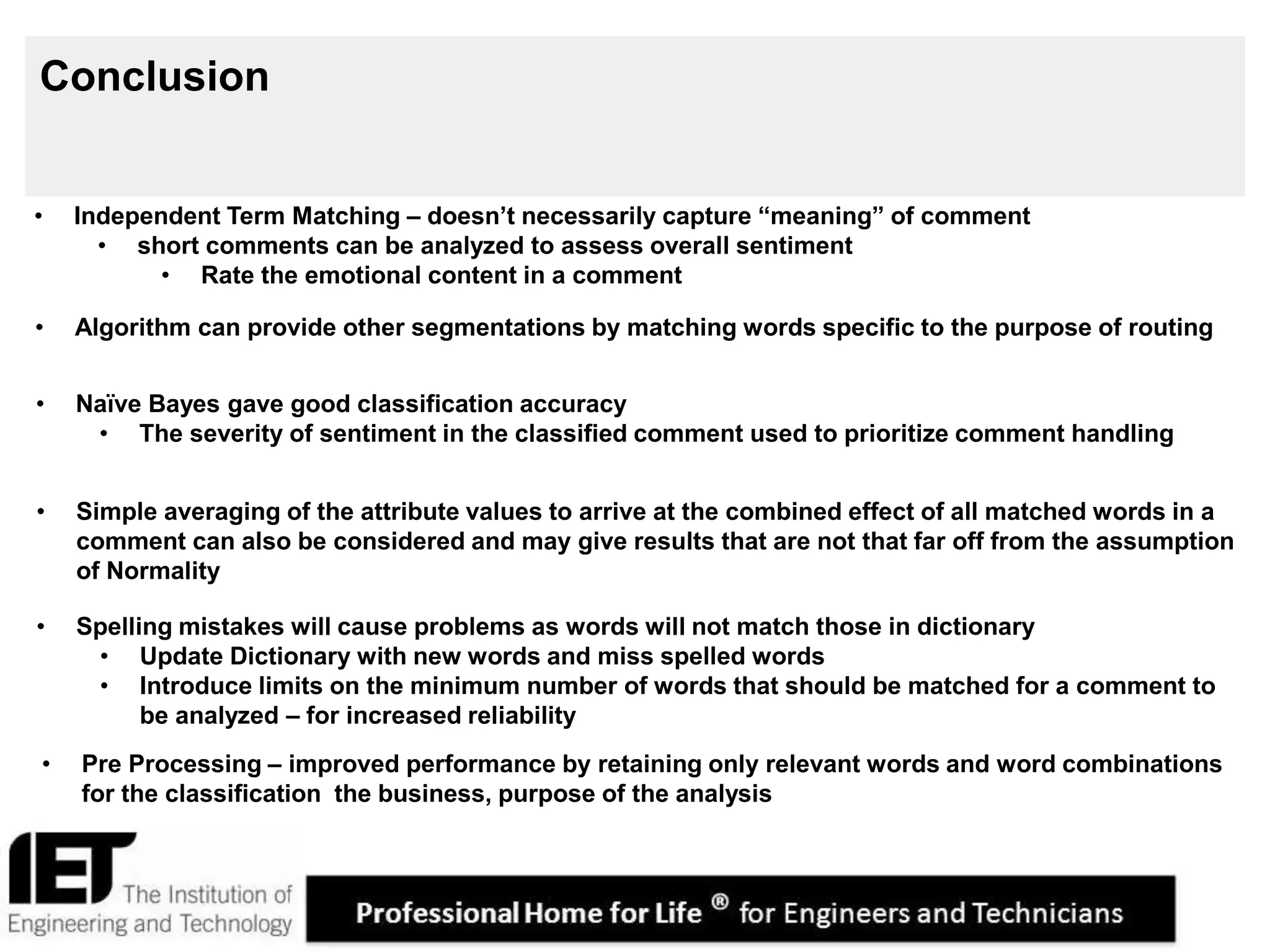19
Conclusion
• Pre Processing – improved performance by retaining only relevant words and word combinations
for the classification the business, purpose of the analysis
• Spelling mistakes will cause problems as words will not match those in dictionary
• Update Dictionary with new words and miss spelled words
• Introduce limits on the minimum number of words that should be matched for a comment to
be analyzed – for increased reliability
• Independent Term Matching – doesn’t necessarily capture “meaning” of comment
• short comments can be analyzed to assess overall sentiment
• Rate the emotional content in a comment
• Algorithm can provide other segmentations by matching words specific to the purpose of routing
• Naïve Bayes gave good classification accuracy
• The severity of sentiment in the classified comment used to prioritize comment handling
• Simple averaging of the attribute values to arrive at the combined effect of all matched words in a
comment can also be considered and may give results that are not that far off from the assumption
of Normality
 