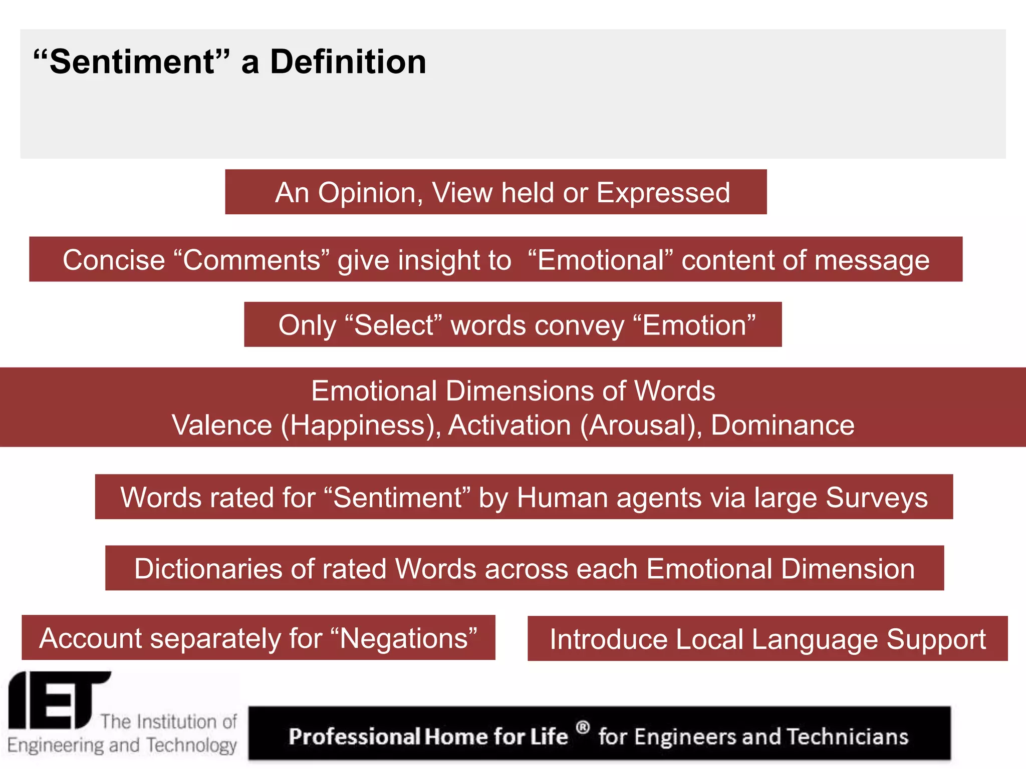 4
“Sentiment” a Definition
Concise “Comments” give insight to “Emotional” content of message
Emotional Dimensions of Words
Valence (Happiness), Activation (Arousal), Dominance
An Opinion, View held or Expressed
Only “Select” words convey “Emotion”
Dictionaries of rated Words across each Emotional Dimension
Account separately for “Negations”
Words rated for “Sentiment” by Human agents via large Surveys
Introduce Local Language Support
 