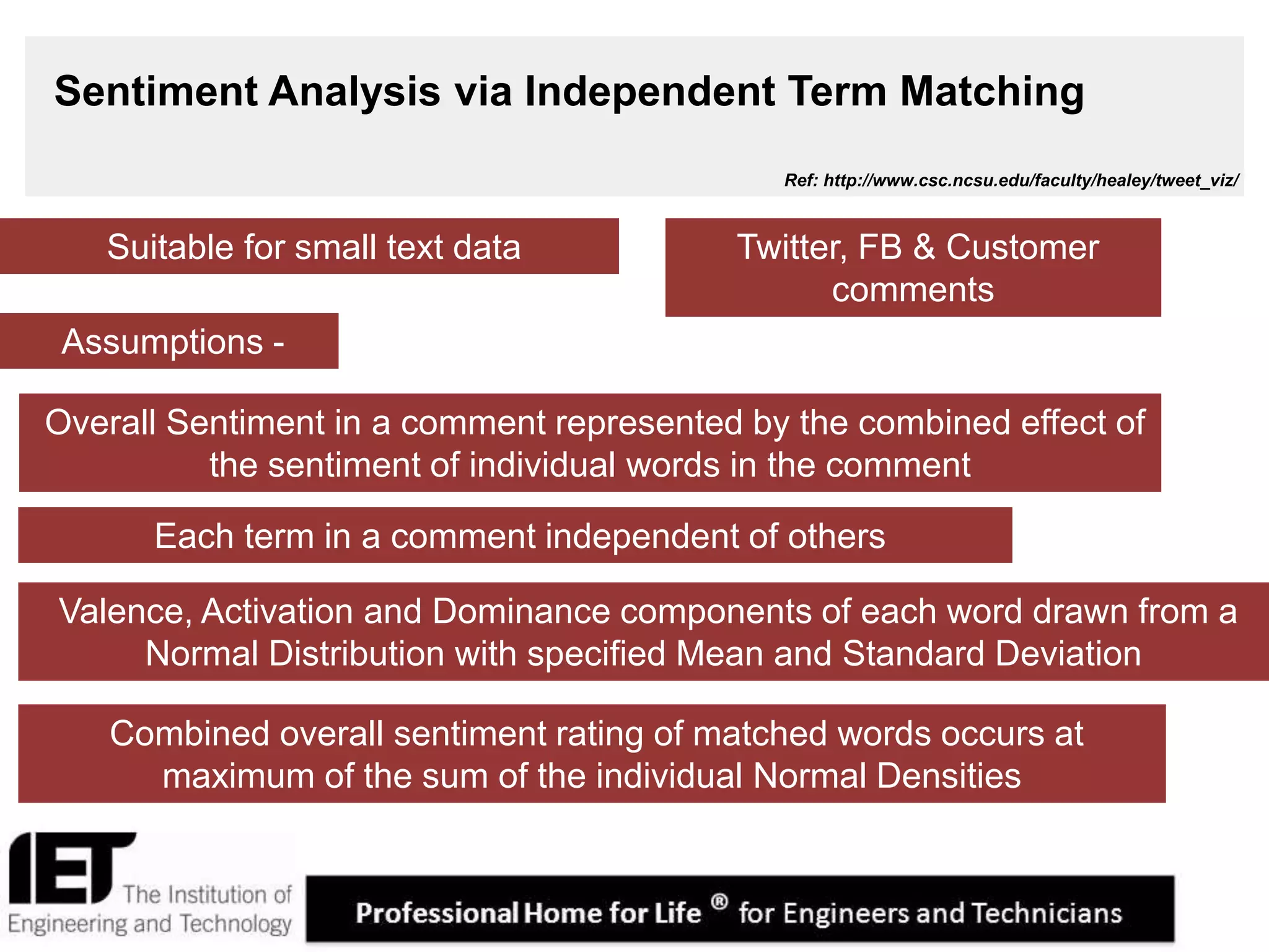 6
Sentiment Analysis via Independent Term Matching
Assumptions -
Twitter, FB & Customer
comments
Each term in a comment independent of others
Valence, Activation and Dominance components of each word drawn from a
Normal Distribution with specified Mean and Standard Deviation
Combined overall sentiment rating of matched words occurs at
maximum of the sum of the individual Normal Densities
Overall Sentiment in a comment represented by the combined effect of
the sentiment of individual words in the comment
Suitable for small text data
Ref: http://www.csc.ncsu.edu/faculty/healey/tweet_viz/
 