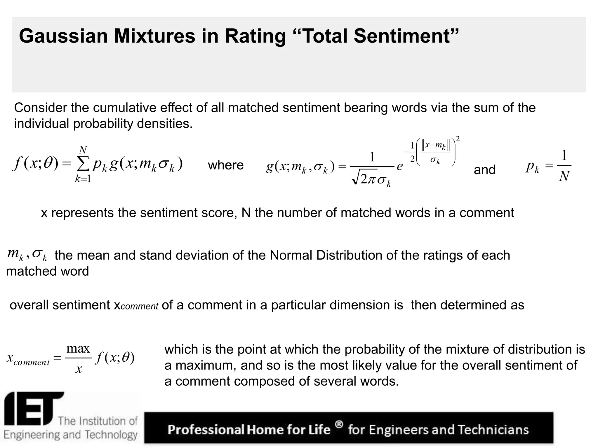 8
Gaussian Mixtures in Rating “Total Sentiment”



N
k
kkk mxgpxf
1
);();( 
N
pk
1

2
2
1
2
1
),;(







 

 k
kmx
k
kk emxg



the mean and stand deviation of the Normal Distribution of the ratings of each
matched word
overall sentiment xcomment of a comment in a particular dimension is then determined as
Consider the cumulative effect of all matched sentiment bearing words via the sum of the
individual probability densities.
x represents the sentiment score, N the number of matched words in a comment
kkm ,
where and
which is the point at which the probability of the mixture of distribution is
a maximum, and so is the most likely value for the overall sentiment of
a comment composed of several words.
);(
max
xf
x
xcomment 
 