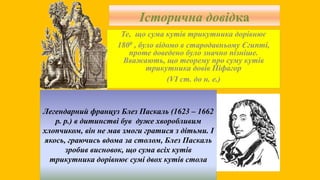 Історична довідка
Те, що сума кутів трикутника дорівнює
1800 , було відомо в стародавньому Єгипті,
проте доведено було значно пізніше.
Вважають, що теорему про суму кутів
трикутника довів Піфагор
(VІ ст. до н. е.)
Легендарний француз Блез Паскаль (1623 – 1662
р. р.) в дитинстві був дуже хворобливим
хлопчиком, він не мав змоги гратися з дітьми. І
якось, граючись вдома за столом, Блез Паскаль
зробив висновок, що сума всіх кутів
трикутника дорівнює сумі двох кутів стола
 