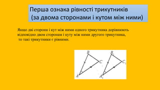 Якщо дві сторони і кут між ними одного трикутника дорівнюють
відповідно двом сторонам і куту між ними другого трикутника,
то такі трикутники є рівними.
Перша ознака рівності трикутників
(за двома сторонами і кутом між ними)
 